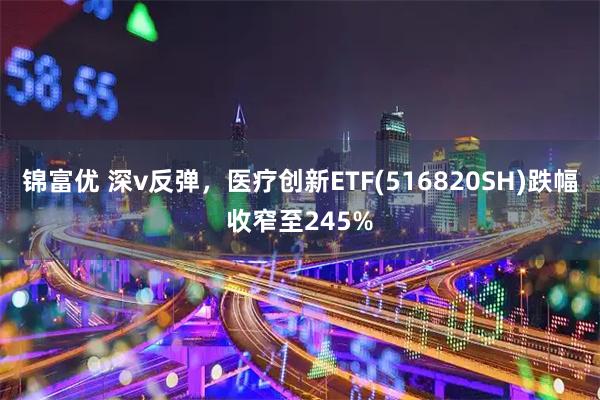 锦富优 深v反弹，医疗创新ETF(516820SH)跌幅收窄至245%