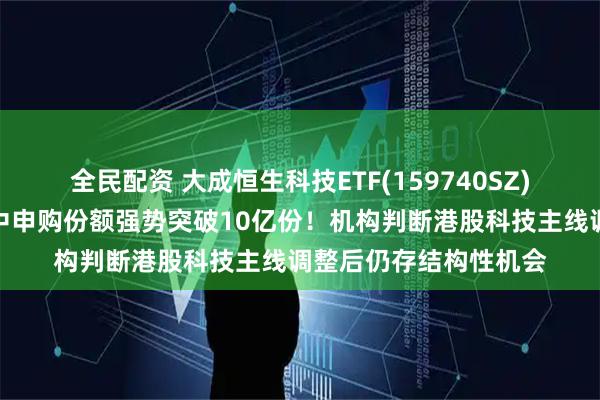 全民配资 大成恒生科技ETF(159740SZ)获资金踊跃布局，盘中申购份额强势突破10亿份！机构判断港股科技主线调整后仍存结构性机会