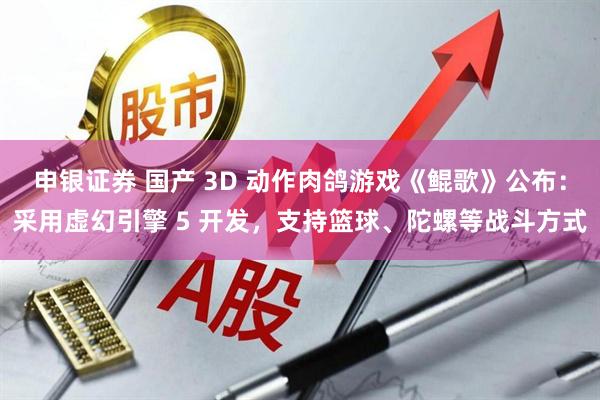 申银证券 国产 3D 动作肉鸽游戏《鲲歌》公布：采用虚幻引擎 5 开发，支持篮球、陀螺等战斗方式